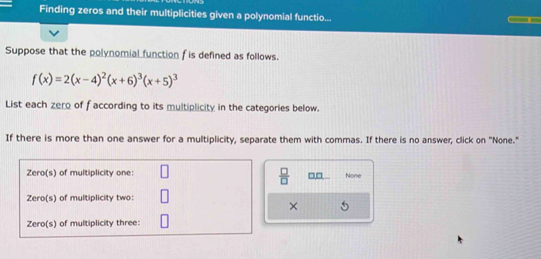 Finding zeros and their multiplicities given a polynomial functio...
Suppose that the polynomial function f is defined as follows.
f(x)=2(x-4)^2(x+6)^3(x+5)^3
List each zero of faccording to its multiplicity in the categories below.
If there is more than one answer for a multiplicity, separate them with commas. If there is no answer, click on "None."
 □ /□  
□,□. None
×