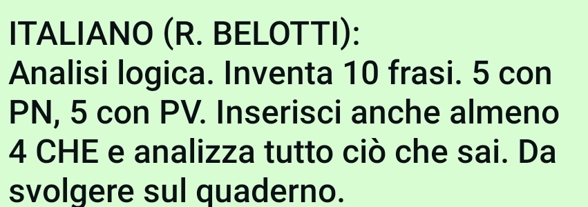 ITALIANO (R. BELOTTI): 
Analisi logica. Inventa 10 frasi. 5 con
PN, 5 con PV. Inserisci anche almeno
4 CHE e analizza tutto ciò che sai. Da 
svolgere sul quaderno.