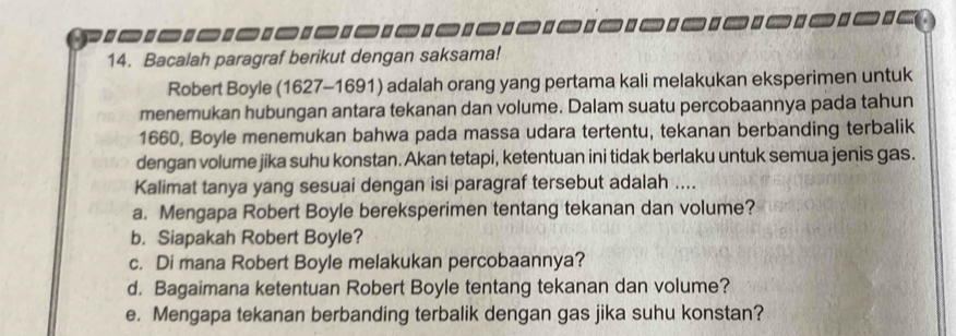 .. 
14. Bacalah paragraf berikut dengan saksama! 
Robert Boyle (1627-1691) adalah orang yang pertama kali melakukan eksperimen untuk 
menemukan hubungan antara tekanan dan volume. Dalam suatu percobaannya pada tahun 
1660, Boyle menemukan bahwa pada massa udara tertentu, tekanan berbanding terbalik 
dengan volume jika suhu konstan. Akan tetapi, ketentuan ini tidak berlaku untuk semua jenis gas. 
Kalimat tanya yang sesuai dengan isi paragraf tersebut adalah .... 
a. Mengapa Robert Boyle bereksperimen tentang tekanan dan volume? 
b. Siapakah Robert Boyle? 
c. Di mana Robert Boyle melakukan percobaannya? 
d. Bagaimana ketentuan Robert Boyle tentang tekanan dan volume? 
e. Mengapa tekanan berbanding terbalik dengan gas jika suhu konstan?