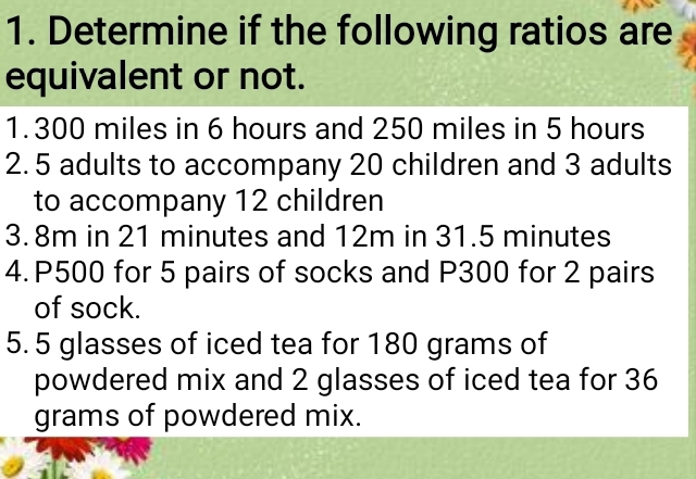 Determine if the following ratios are 
equivalent or not. 
1. 300 miles in 6 hours and 250 miles in 5 hours
2. 5 adults to accompany 20 children and 3 adults 
to accompany 12 children 
3. 8m in 21 minutes and 12m in 31.5 minutes
4. P500 for 5 pairs of socks and P300 for 2 pairs 
of sock. 
5. 5 glasses of iced tea for 180 grams of 
powdered mix and 2 glasses of iced tea for 36
grams of powdered mix.