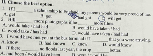 Choose the best option.
1. If I _a scholarship to England, my parents would be very proud of me.
A. get B. got had got D. will get
2. Bill _more photographs if he_ more films.
A. would take / had had B. would have taken / had
C. would take / has had D. would have taken / had had
3. I would have met you at the bus terminal if I _that you were arriving.
A. know B. had known C. knew D. would know
4. If there_ no floods last year, the crop _better.
A. had been / would have been B. were / would be