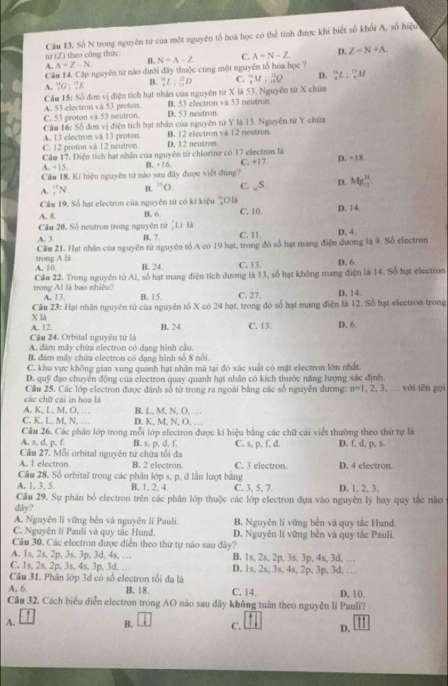 Số N trong nguyên từ của một nguyên tố hoá học có thể tính được khi biết số khối A, số hiệu
từ (Z) theo công thức:
A. A=Z-N. B. N=A-Z C. A=N-Z D. Z=N+A.
Câu 14. Cập nguyên tử nào dưới đây thuộc cùng một nguyên tổ hóa học ?
A. _9^((14)G:_1^(11)E B. _8^(18)L:_(11)^(22)D C. _x^(14)M:_(10)^(22)Q D. _1^(15)L:_0^(17)M
Câu 15: Số đơn vị điện tích hạt nhân của nguyên từ X là 53. Nguyễn tứ X chứa
A. 53 electron và 53 proton. B. 53 electron và 53 neutron.
C. 53 proton và 53 neutron. D. 53 neutron.
Câu 16: Số đơn vị điện tích hạt nhân của nguyên tử Y là 13. Nguyên tử Y chứa
A. 13 electron và 13 proton. B. 12 electron và 12 neutron.
C. 12 proton và 12 neutron. D. 12 neutron.
Câu 17. Điện tích hạt nhân của nguyên từ chlorine có 17 electron là
A. +15 B. +16. C. +17 D. +18.
Cầu 18. Kí hiệu nguyên tứ nào sau đây được viết đúng?
A. _7^(15)N
^15)O C. _16S. D. Mg_(12)^(24)
Cầu 19. Số hạt electron của nguyên tử có kỉ kiệu O là
A. 8. B, 6. C. 10. D. 14.
Câu 20. Số neutron trong nguyên tử _1^7Li là
A. 3. B. 7. C. 11. D. 4.
Cầu 21. Hạt nhân của nguyên tứ nguyên tổ A có 19 hạt, trong đó số hạt mang điện dương là 9. Số electron
trong A là D. 6
A. 10. B. 24. C. 13.
Câu 22. Trong nguyên từ Al, số hạt mang điện tích dương là 13, số hạt không mang điện là 14. Số hạt electron
trong Al là bao nhiêu? B. 15.
A. 13. C. 27. D. 14.
Câu 23: Hạt nhân nguyên tứ của nguyên tố X có 24 hạt, trong đó số hạt mang điện là 12. Số hạt electron trong
X là
A. 12. B, 24. C. 13. D. 6.
Câu 24. Orbital nguyên từ là
A. đám mây chứa electron có dạng hình cầu.
B. đám mây chứa electron có dạng hình số 8 nổi.
C. khu vực không gian xung quanh hạt nhân mà tại đó xác suất có mặt electron lớn nhất.
D. quỹ đạo chuyển động của electron quay quanh hạt nhân có kích thước năng lượng xác định.
Câu 25. Các lớp electron được đánh số từ trong ra ngoài bằng các số nguyên dương: n=1,2,3 , . với tên gọi
các chữ cái in hoa là
A. K, L, M, O, … B. L, M, N, O, .  .
C. K, L, M, N, … D. K, M, N, O, …
Câu 26. Các phân lớp trong mỗi lớp electron được kí hiệu bằng các chữ cái viết thường theo thứ tự là
A. s, d, p, f. B. s, p, d, f. C. s, p, f, d. D. f, d, p, s.
Câu 27. Mỗi orbital nguyên tử chứa tối đa
A. 1 electron. B. 2 electron. C. 3 electron. D, 4 electron.
Câu 28. Số orbital trong các phân lớp s, p. d lần lượt bằng
A. 1, 3, 5. B. 1, 2, 4. C. 3, 5、 7. D. 1, 2, 3.
Cầu 29. Sự phân bố electron trên các phân lớp thuộc các lớp electron đựa vào nguyên lý hay quy tắc nào
dây?
A. Nguyên lí vững bền và nguyên lí Pauli. B. Nguyên lí vững bền và quy tắc Hund.
C. Nguyên lí Pauli và quy tắc Hund. D. Nguyên lí vững bền và quy tắc Pauli.
Câu 30. Các electron được điễn theo thứ tự nào sau đây?
A. 1s, 2s, 2p, 3s, 3p, 3d, 4s, … B. 1s, 2s, 2p, 3s, 3p, 4s, 3d, …
C. 1s, 2s, 2p, 3s, 4s, 3p, 3d. … D. 1s, 2s, 3s, 4s, 2p, 3p, 3d, … 
Câu 31. Phân lớp 3d có số electron tối đa là
A. 6. B. 18. C. 14. D. 10,
Cầu 32. Cách biểu diễn electron trong AO nào sau dây không tuần theo nguyên li Pauli?
A.
B.
C.
D. 11