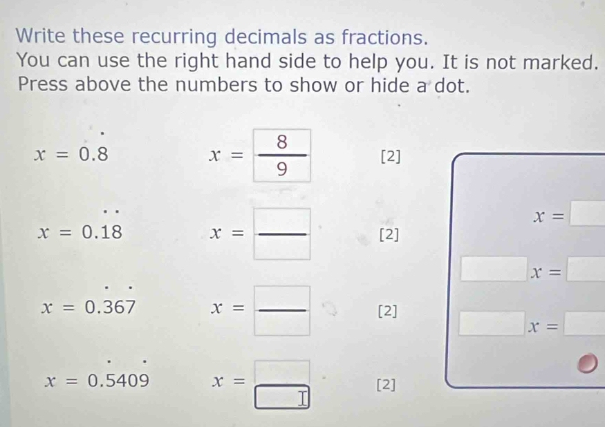 Write these recurring decimals as fractions. 
You can use the right hand side to help you. It is not marked. 
Press above the numbers to show or hide a dot.
x= 8/9 
x=0.8 [2]
x= □ /□  
x=□
x=0.18 [2]
□ x=□
x=0.367
x= □ /□   [2] □ x=□
x=0.5409 x= □ /□   [2]