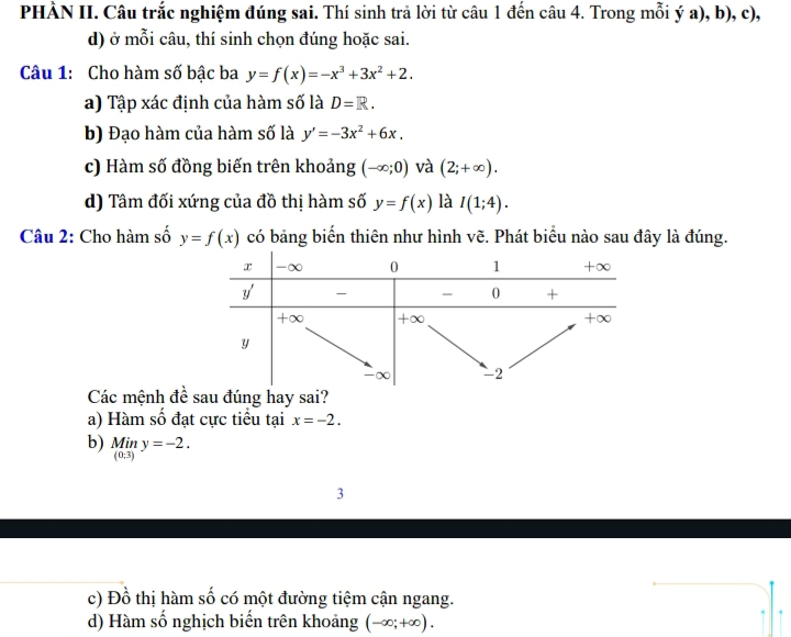 PHÀN II. Câu trắc nghiệm đúng sai. Thí sinh trả lời từ câu 1 đến câu 4. Trong mỗi ý a), b), c),
d) ở mỗi câu, thí sinh chọn đúng hoặc sai.
Câu 1: Cho hàm số bậc ba y=f(x)=-x^3+3x^2+2.
a) Tập xác định của hàm số là D=R.
b) Đạo hàm của hàm số là y'=-3x^2+6x.
c) Hàm số đồng biến trên khoảng (-∈fty ;0) và (2;+∈fty ).
d) Tâm đối xứng của đồ thị hàm số y=f(x) là I(1;4). 
Câu 2: Cho hàm số y=f(x) có bảng biến thiên như hình vẽ. Phát biểu nào sau đây là đúng.
Các mệnh đề sau đúng hay sai?
a) Hàm số đạt cực tiểu tại x=-2.
b) _((0,3))^(Min)y=-2. 
3
c) Đồ thị hàm số có một đường tiệm cận ngang.
d) Hàm số nghịch biến trên khoảng (-∈fty ;+∈fty ).