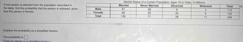 Marital 
If one person is selected from the population described in 
the table, find the probability that the person is widowed, g 
that this person is female. 
… 
Express the probability as a simplified fraction. 
The probability is □.