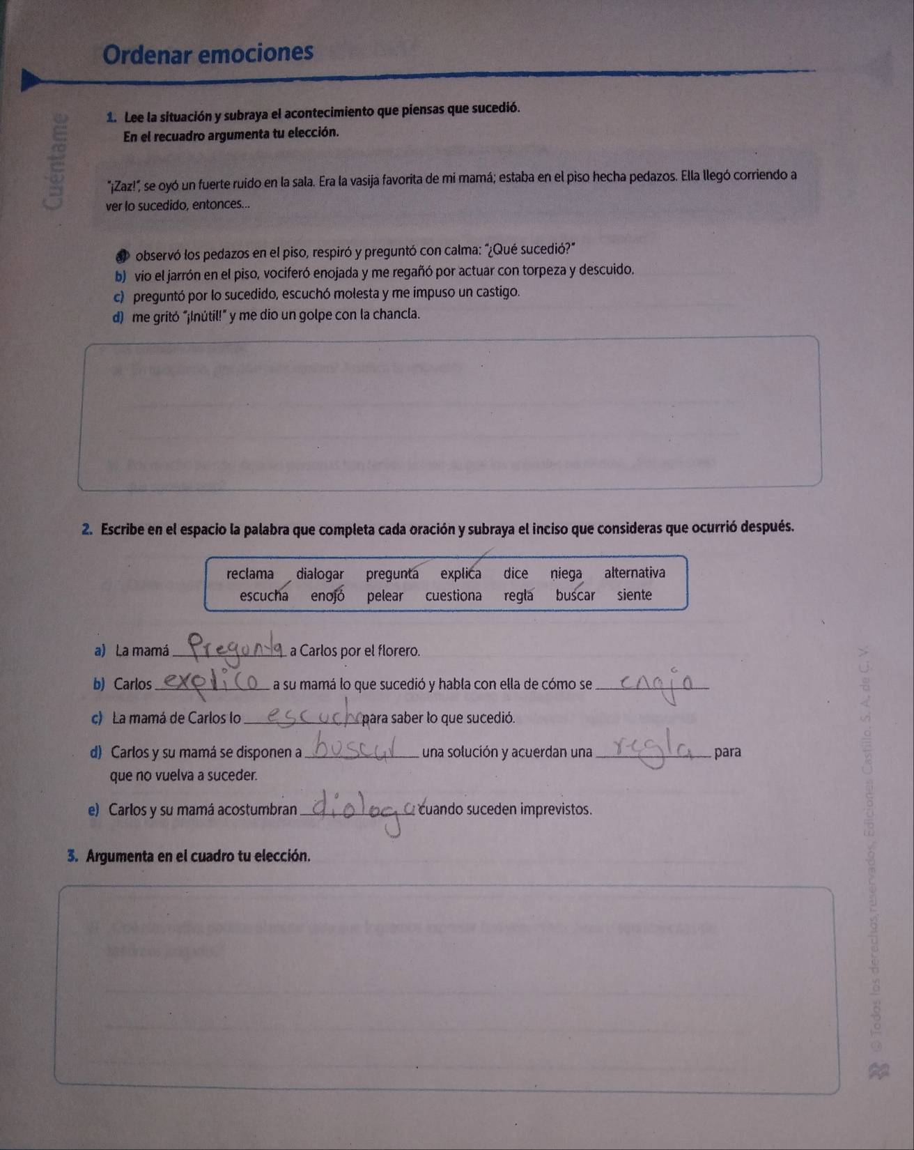 Ordenar emociones
1. Lee la situación y subraya el acontecimiento que piensas que sucedió.
En el recuadro argumenta tu elección.
"¡Zaz!" se oyó un fuerte ruido en la sala. Era la vasija favorita de mi mamá; estaba en el piso hecha pedazos. Ella llegó corriendo a
ver lo sucedido, entonces...
observó los pedazos en el piso, respiró y preguntó con calma: "¿Qué sucedió?"
b) vio el jarrón en el piso, vociferó enojada y me regañó por actuar con torpeza y descuido.
c) preguntó por lo sucedido, escuchó molesta y me impuso un castigo.
d) me gritó “¡Inútil!” y me dio un golpe con la chancla.
2. Escribe en el espacio la palabra que completa cada oración y subraya el inciso que consideras que ocurrió después.
reclama dialogar pregunta explica dice niega alternativa
escucha enojó pelear cuestiona regla buscar siente
a) La mamá_ a Carlos por el florero.
b) Carlos_ a su mamá lo que sucedió y habla con ella de cómo se_
c) La mamá de Carlos lo_ para saber lo que sucedió.
d) Carlos y su mamá se disponen a _una solución y acuerdan una _ para
que no vuelva a suceder.
e) Carlos y su mamá acostumbran_ cuando suceden imprevistos.
3. Argumenta en el cuadro tu elección.
