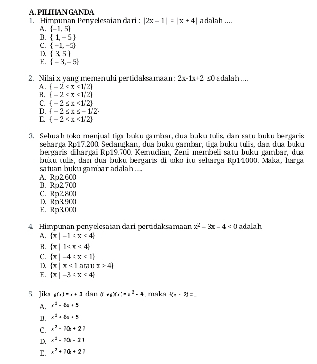 PILIHAN GANDA
1. Himpunan Penyelesaian dari : |2x-1|=|x+4| adalah ....
A.  -1,5
B.  1,-5
C.  -1,-5
D.  3,5
E.  -3,-5
2. Nilai x yang memenuhi pertidaksamaan : 2x-1x+2≤ 0 a dala h  ....
A.  -2≤ x≤ 1/2
B.  -2
C.  -2≤ x<1/2
D.  -2≤ x≤ -1/2
E.  -2
3. Sebuah toko menjual tiga buku gambar, dua buku tulis, dan satu buku bergaris
seharga Rp17.200. Sedangkan, dua buku gambar, tiga buku tulis, dan dua buku
bergaris dihargai Rp19.700. Kemudian, Zeni membeli satu buku gambar, dua
buku tulis, dan dua buku bergaris di toko itu seharga Rp14.000. Maka, harga
satuan buku gambar adalah ....
A. Rp2.600
B. Rp2.700
C. Rp2.800
D. Rp3.900
E. Rp3.000
4. Himpunan penyelesaian dari pertidaksamaan x^2-3x-4<0</tex> adalah
A.  x|-1
B.  x|1
C.  x|-4
D.  x|x<1</tex> atau x>4
E.  x|-3
5. Jika g(x)=x+3 dan (f· g)(x)=x^2-4 , maka f(x-2)=... _
A. x^2-6x+5
B. x^2+6x+5
C. x^2-10x+21
D. x^2-10x-21
E. x^2+10k+21