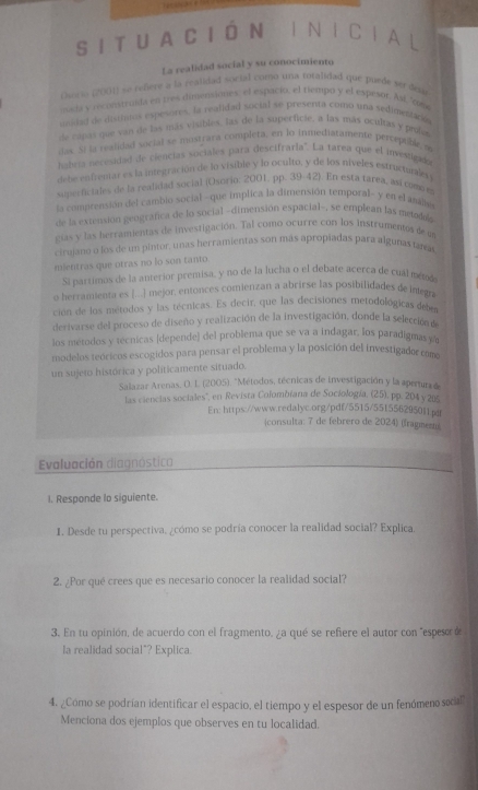 SITUA CIÓN INICIAL
La realidad social y su conocimiento
Gueso (2001) se reñere a la realidad social como una totalidad que puede ser dea
ousia y reconstruda en tres dimensiones: el espacio, el tiempo y el espesor. Así 'cone
undad de distinion espesores, la realidad social se presenta comó una sedimeraca
de capas que van de las más visibles, las de la superficie, a las más ocultas y profes
dax. Si la realidad vocial so mustrara completa, en lo inmediatamente percepuble s
habría necesidad de ciencias sociales para descifrarla". La tarea que el investigada
debe enfrentar es la integración de lo visible y lo oculto, y de los níveles estructurales
superficiales de la realidad social (Osorio: 2001, pp. 39-42). En esta tarea, así como m
la comnrensión del cambio social -que implica la dimensión temporal- y en el anals
de la extensión geográfica de lo social -dimensión espacial-, se emplean las metodals
gías y las herramientas de investigación. Tal como ocurre con los instrumentos de un
cirujano o los de un pintor, unas herramientas son más apropiadas para algunas anas
mientras que otras no lo son tanto.
Sí partimos de la anterior premisa, y no de la lucha o el debate acerca de cual metod
o herramienta es ...] mejor, entonces comienzan a abrirse las posibilidades de integra
ción de los métodos y las técnicas. Es decir, que las decisiones metodológicas debem
derivarse del proceso de diseño y realización de la investigación, donde la selección de
los métodos y tecnicas (depende) del problema que se va a indagar, los paradigmas yn
modelos teóricos escogidos para pensar el problema y la posición del investigador com
un sujeto histórica y politicamente situado.
Salazar Arenas, O. L. (2005). "Métodos, técnicas de investigación y la apertura de
las ciencias sociales'', en Revista Colombiana de Sociología, (25), pp. 204 y 205
En: https://www.redalyc.org/pdf/5515/551556295011pdf
(consulta: 7 de febrero de 2024) (fragment
Evaluación diagnóstica
I. Responde lo siguiente.
1. Desde tu perspectiva, ¿cómo se podría conocer la realidad social? Explica.
2. ¿Por qué crees que es necesario conocer la realidad social?
3. En tu opinión, de acuerdo con el fragmento, ¿a qué se reñere el autor con "espeso ó
la realidad social"? Explica.
4. ¿Cómo se podrían identificar el espacio, el tiempo y el espesor de un fenómeno social
Menciona dos ejemplos que observes en tu localidad.