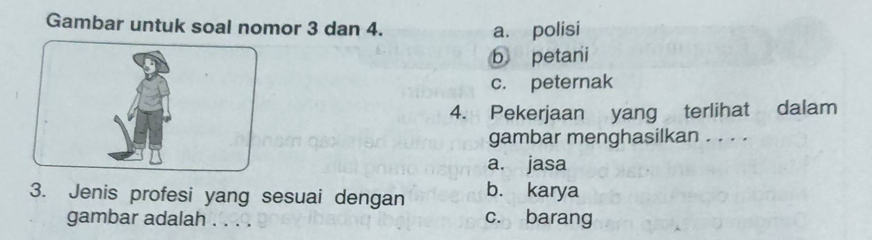 Gambar untuk soal nomor 3 dan 4.
a. polisi
b petani
c. peternak
4. Pekerjaan yang terlihat dalam
gambar menghasilkan . . . .
a. jasa
3. Jenis profesi yang sesuai dengan
b. karya
gambar adalah . . . . c. barang