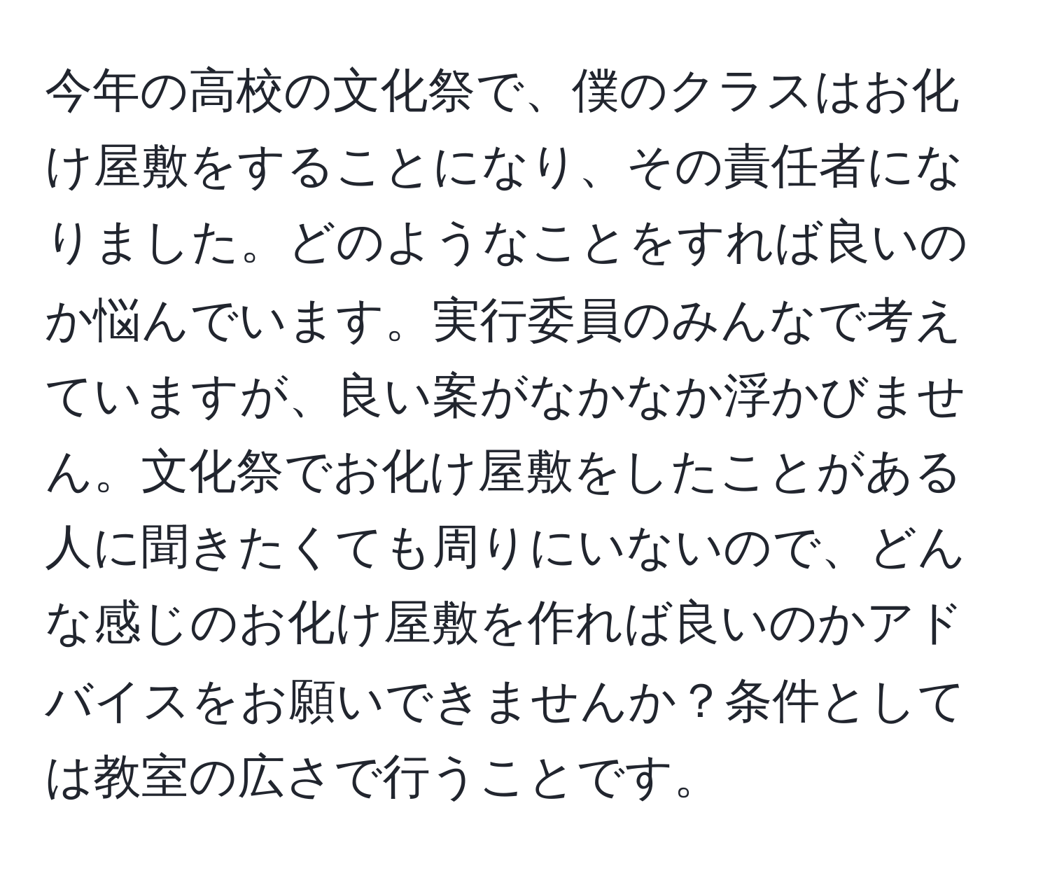 今年の高校の文化祭で、僕のクラスはお化け屋敷をすることになり、その責任者になりました。どのようなことをすれば良いのか悩んでいます。実行委員のみんなで考えていますが、良い案がなかなか浮かびません。文化祭でお化け屋敷をしたことがある人に聞きたくても周りにいないので、どんな感じのお化け屋敷を作れば良いのかアドバイスをお願いできませんか？条件としては教室の広さで行うことです。