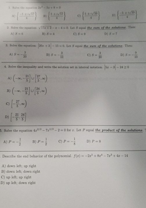 Solve the equation 2x^2-5x+8=0
A)   (-5± isqrt(57))/4  B)   5± isqrt(57)/4  C)   5± isqrt(39)/4  D)   (-5± isqrt(39))/4 
2. Solve the equation: sqrt(17x+2)-x-4=0. Let S equal the sum of the solutions. Then:
A) S=6 B) S=4 C) S=9 D) S=7
3. Solve the equation: |20x+3|-15=0. Let S equal the sum of the solutions. Then:
A) S=- 3/20  B) S=- 3/10  C) S= 3/20  D) S=- 9/10 
4. Solve the inequality and write the solution set in interval notation. |5x-3|-24≥ 0
A) (-∈fty ,- 21/5 ] U [ 27/5 ,∈fty )
B) (-∈fty ,- 21/5 ]∪ [ 24/5 ,∈fty )
C) [- 27/5 ,∈fty )
D) [- 21/5 , 24/5 ]
5. Solve the equation 4x^(2/3)-7x^(1/3)-2=0 for x. Let P equal the product of the solutions.
A) P=- 1/2  B) P= 1/2  C) P=- 1/8  D) P=8. Describe the end behavior of the polynomial. f(x)=-2x^5+8x^4-7x^3+4x-14
A) down left; up right
B) down left; down right
C) up left; up right
D) up left; down right