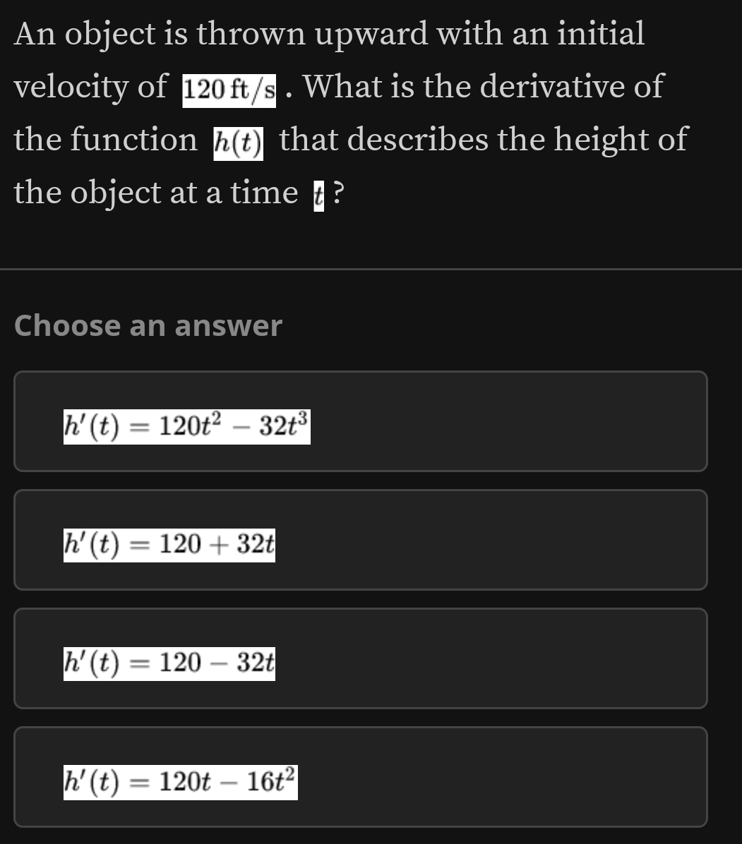 An object is thrown upward with an initial
velocity of 120ft/s. What is the derivative of
the function h(t) that describes the height of
the object at a time § ?
Choose an answer
h'(t)=120t^2-32t^3
h'(t)=120+32t
h'(t)=120-32t
h'(t)=120t-16t^2