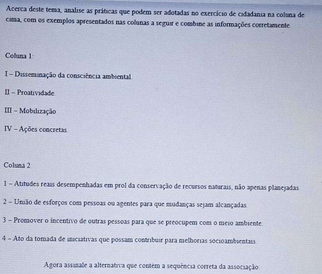 Acerca deste tema, analise as práticas que podem ser adotadas no exercício de cidadania na coluna de 
cima, com os exemplos apresentados nas colunas a seguir e combine as informações corretamente 
Coluna 1 
I - Disseminação da consciência ambiental 
II - Proatividade 
III - Mobilização 
IV - Ações concretas 
Coluna 2 
1 - Atitudes reais desempenhadas em prol da conservação de recursos naturais, não apenas planejadas 
2 - União de esforços com pessoas ou agentes para que mudanças sejam alcançadas 
3 - Promover o incentivo de outras pessoas para que se preocupem com o meio ambiente 
4 - Ato da tomada de iniciativas que possam contribuír para melhorias socioambientais 
Agora assinale a alternativa que contém a sequência correta da associação