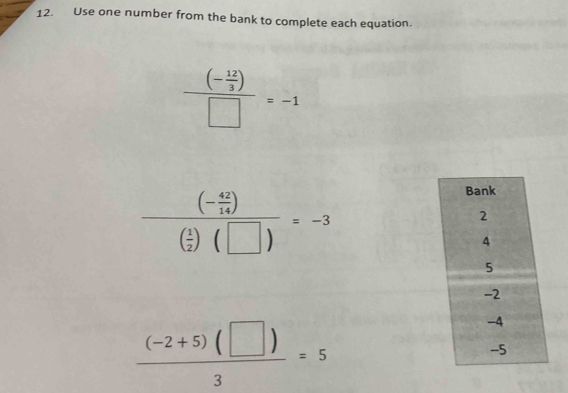 Use one number from the bank to complete each equation.
frac (- 12/3 )□ =-1
frac (- 42/14 )( 1/2 )(□ )=-3
 ((-2+5)(□ ))/3 =5