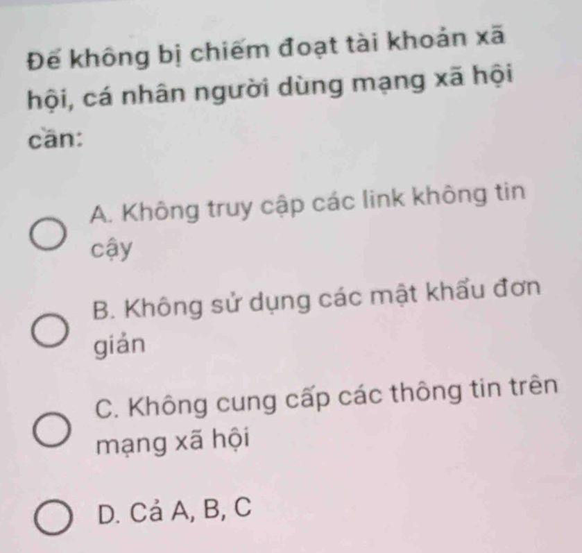 Đế không bị chiếm đoạt tài khoản xã
hội, cá nhân người dùng mạng xã hội
cān:
A. Không truy cập các link không tin
cậy
B. Không sử dụng các mật khẩu đơn
gián
C. Không cung cấp các thông tin trên
mạng xã hội
D. Cả A, B, C