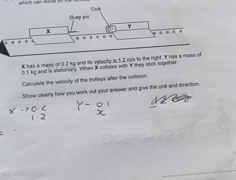 which can move on the fur
X has a mass of 0.2 kg and its velocity is 1.2 m/
0.1 kg and is stationary. When X collides with Y they stick together. 
Calculate the velocity of the trolleys after the collision. 
Show clearly how you work out your answer and give the unit and direction.