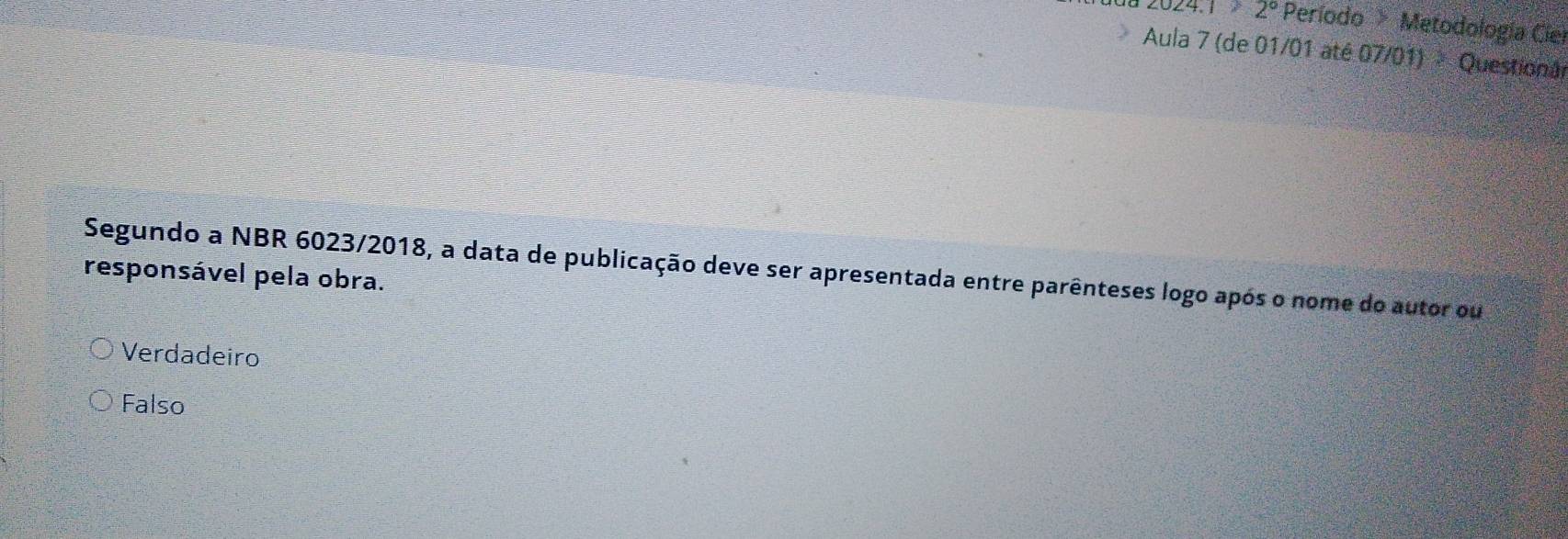 2024.1>2° Período Metodología Ciel
Aula 7 (de 01/01 até 07/01) Questionã
Segundo a NBR 6023/2018, a data de publicação deve ser apresentada entre parênteses logo após o nome do autor ou
responsável pela obra.
Verdadeiro
Falso