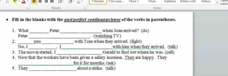 Tty io 1 
e shu 
Parrafó Estios 
Fill in the blanks with the past perfect continuous tense of the verbs in parentheses. 
1. What _Peter _when Joan arrived? (do) 
Peter _. (watching TV) 
2. _you_ with Tom when they arrived. (fight) 
__ 
No, I . I with him when they arrived. (talk) 
_ 
3. The movie started, I Gerald to find out where he was. (call) 
4. Now that the workers have been given a salary increase, They are happy. They 
_ 
for it for months. (ask) 
5. They_ about a strike. (talk)