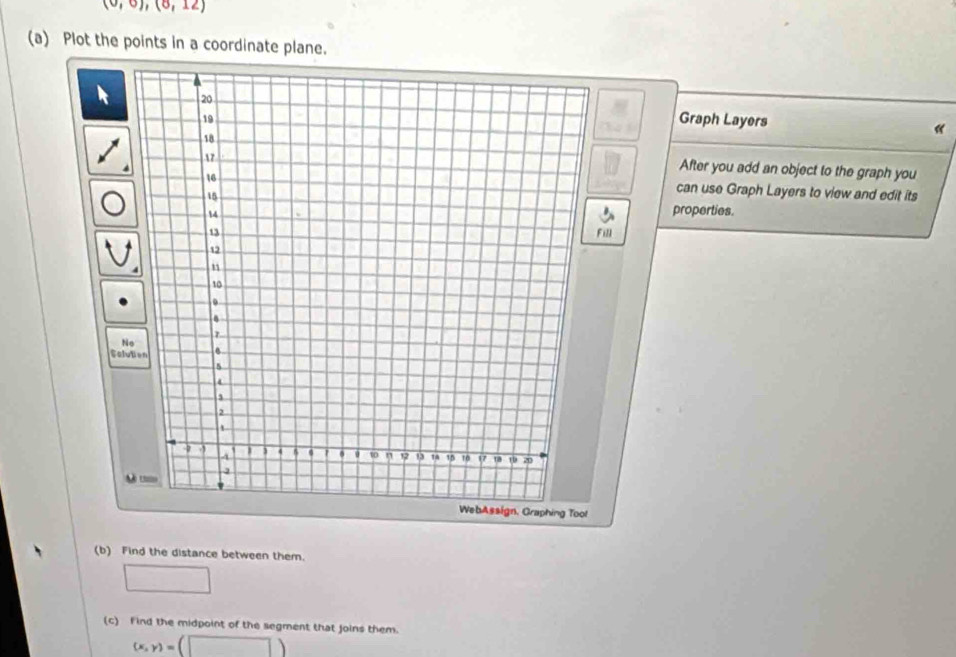 (0,0),(0,12)
(a) Plot the points in a coordinate plane. 
Graph Layers 
After you add an object to the graph you 
can use Graph Layers to view and edit its 
properties. 
Fill 
N 
Solu 
(b) Find the distance between them. 
□ 
(c) Find the midpoint of the segment that joins them.
(x,y)=(□ )