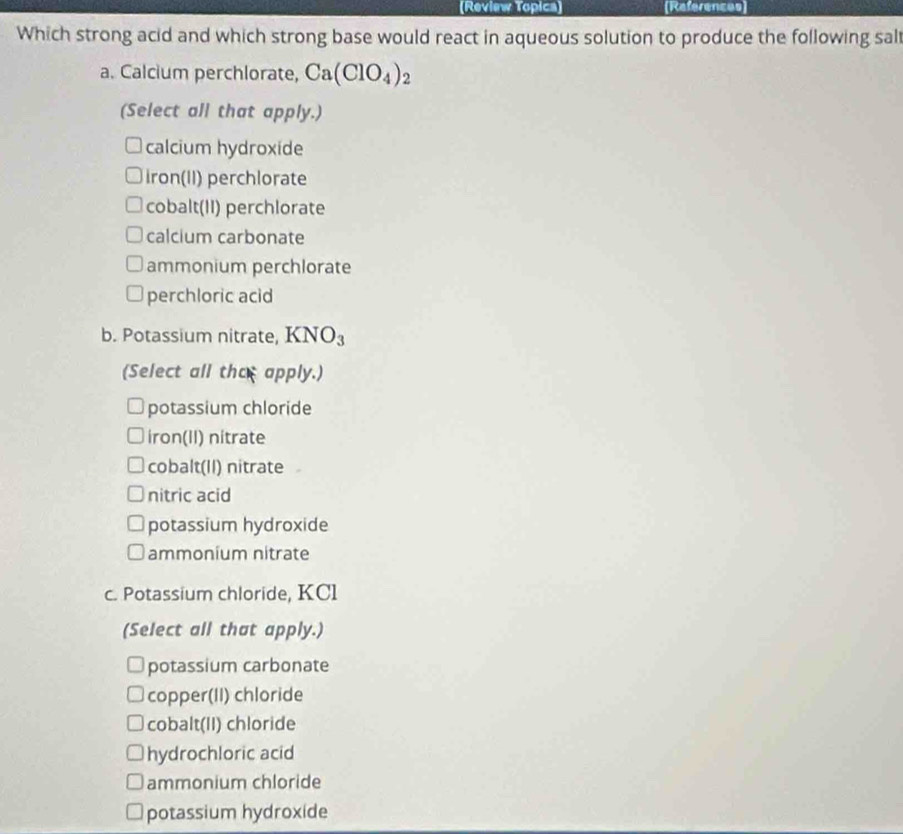 (Review Topica) (References
Which strong acid and which strong base would react in aqueous solution to produce the following sal
a. Calcium perchlorate, Ca(ClO_4)_2
(Select all that apply.)
calcium hydroxide
iron(II) perchlorate
cobalt(II) perchlorate
calcium carbonate
ammonium perchlorate
perchloric acid
b. Potassium nitrate, KNO_3
(Select all the apply.)
potassium chloride
iron(II) nitrate
cobalt(II) nitrate
nitric acid
potassium hydroxide
ammonium nitrate
c. Potassium chloride, KCl
(Select all that apply.)
potassium carbonate
copper(II) chloride
cobalt(II) chloride
hydrochloric acid
ammonium chloride
potassium hydroxide