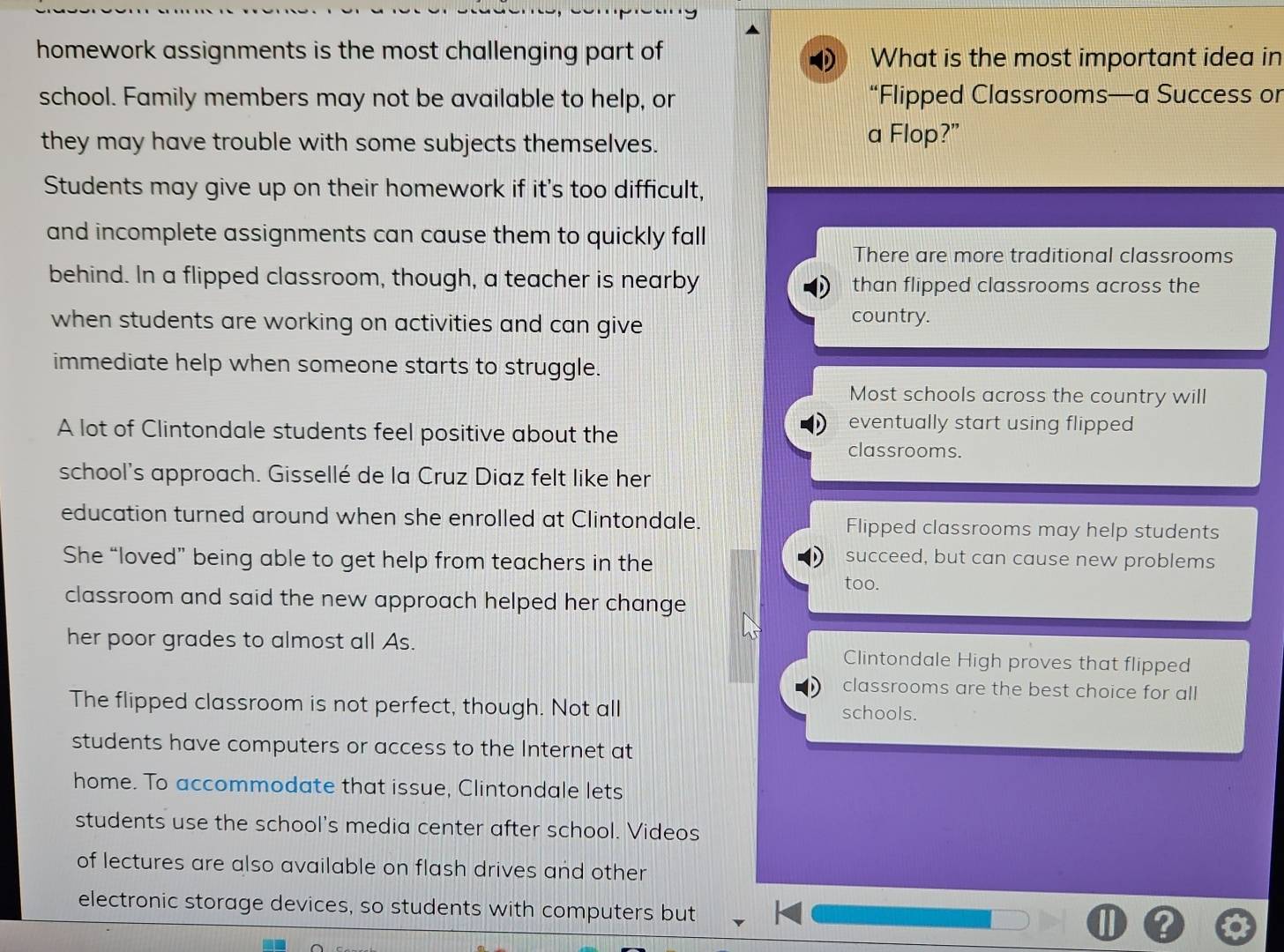 homework assignments is the most challenging part of What is the most important idea in
school. Family members may not be available to help, or “Flipped Classrooms—a Success or
they may have trouble with some subjects themselves.
a Flop?”
Students may give up on their homework if it's too difficult,
and incomplete assignments can cause them to quickly fall
There are more traditional classrooms
behind. In a flipped classroom, though, a teacher is nearby than flipped classrooms across the
when students are working on activities and can give country.
immediate help when someone starts to struggle.
Most schools across the country will
eventually start using flipped
A lot of Clintondale students feel positive about the classrooms.
school's approach. Gissellé de la Cruz Diaz felt like her
education turned around when she enrolled at Clintondale. Flipped classrooms may help students
She “loved” being able to get help from teachers in the
succeed, but can cause new problems
too.
classroom and said the new approach helped her change
her poor grades to almost all As. Clintondale High proves that flipped
classrooms are the best choice for all
The flipped classroom is not perfect, though. Not all schools.
students have computers or access to the Internet at
home. To accommodate that issue, Clintondale lets
students use the school's media center after school. Videos
of lectures are also available on flash drives and other
electronic storage devices, so students with computers but