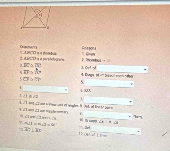 Statements Reasons 
1. ABCD is a rhombus. 1. Given 
2. ABCD is a parallelogram. 2. Rhombus 
3. overline BC≌ overline DC 3. Def. of 
4 overline BP≌ overline DP
_ 
_ 
4. Diags. of bisect each other 
5. overline CP≌ overline CP
5. 
6 
_ 
6. SSS
7. ∠ 1≌ ∠ 2
7. 
B. ∠ 1 and ∠ 2 are a linear pair of angles. 8. Def, of linear pairs 
9 ∠ 1 and ∠ 2 are supplementary. 9._ Thrm. 
10. ∠ 1 and ∠ 2 are rt. ∠ s 10. supp. ∠ s+rt.∠ s
1. m∠ 1=m∠ 2=90° 11. Def. 
12 overline AC⊥ overline BD 12. Def of L lines