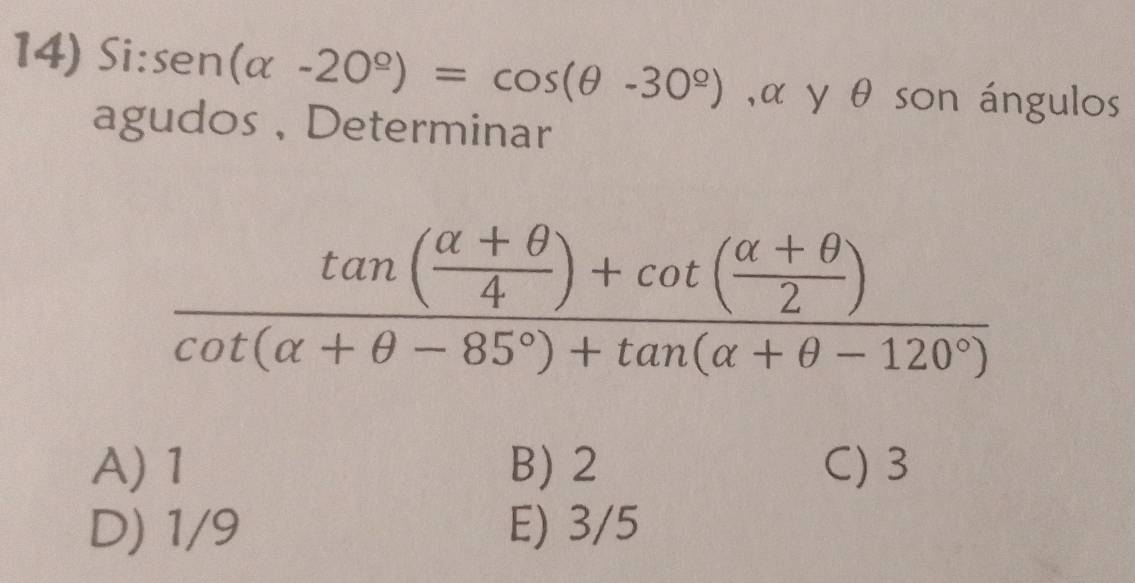 Si: sen (alpha -20°)=cos (θ -30°) , α y θ son ángulos
agudos , Determinar
frac tan ( (alpha +θ )/4 )+cot ( (alpha +θ )/2 )cot (alpha +θ -85°)+tan (alpha +θ -120°)
A) 1 B) 2 C) 3
D) 1/9 E) 3/5