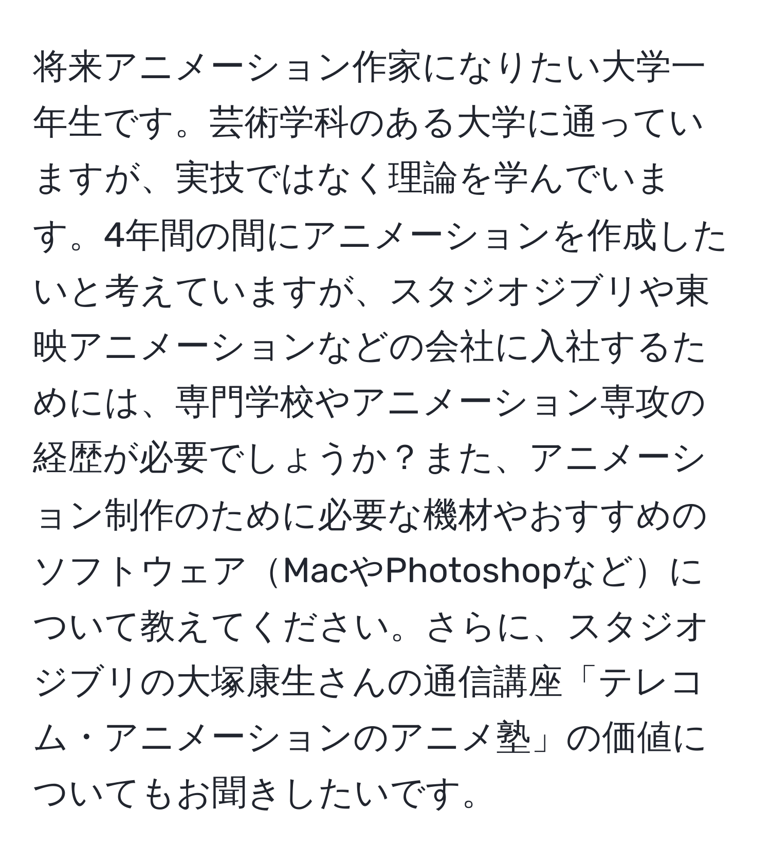 将来アニメーション作家になりたい大学一年生です。芸術学科のある大学に通っていますが、実技ではなく理論を学んでいます。4年間の間にアニメーションを作成したいと考えていますが、スタジオジブリや東映アニメーションなどの会社に入社するためには、専門学校やアニメーション専攻の経歴が必要でしょうか？また、アニメーション制作のために必要な機材やおすすめのソフトウェアMacやPhotoshopなどについて教えてください。さらに、スタジオジブリの大塚康生さんの通信講座「テレコム・アニメーションのアニメ塾」の価値についてもお聞きしたいです。