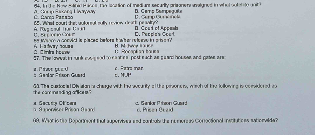 In the New Bilibid Prison, the location of medium security prisoners assigned in what satellite unit?
A. Camp Bukang Liwayway B. Camp Sampaguita
C. Camp Panabo D. Camp Gumamela
65. What court that automatically review death penalty?
A. Regional Trail Court B. Court of Appeals
C. Supreme Court D. People's Court
66.Where a convict is placed before his/her release in prison?
A. Halfway house B. Midway house
C. Elmira house C. Reception house
67. The lowest in rank assigned to sentinel post such as guard houses and gates are:
a. Prison guard c. Patrolman
b. Senior Prison Guard d. NUP
68.The custodial Division is charge with the security of the prisoners, which of the following is considered as
the commanding officers?
a. Security Officers c. Senior Prison Guard
b. Supervisor Prison Guard d. Prison Guard
69. What is the Department that supervises and controls the numerous Correctional Institutions nationwide?