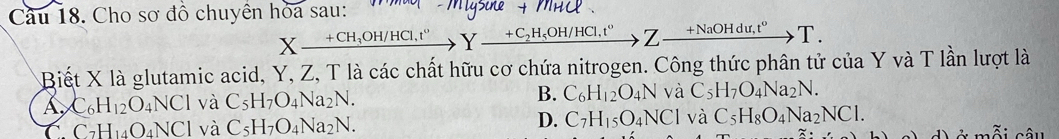 Cầu 18. Cho sơ đồ chuyền hỏa sau:
Xxrightarrow +CH_3OH/HCl,t°Y_ +C_2H_5OH/HCl,t°, , 7 xrightarrow +NaOHdu,t^oT. 
Biết X là glutamic acid, Y, Z, T là các chất hữu cơ chứa nitrogen. Công thức phân tử của Y và T lần lượt là
A C_6H_12O_4 NCI l và C_5H_7O_4Na_2N. B. C_6H_12O_4N và C_5H_7O_4Na_2N.
C. C_7H_14O_4NCl và C_5H_7O_4Na_2N. D. C_7H_15O_4NCl và C_5H_8O_4Na_2NCl. 
â u