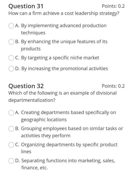 Points: 0.2
How can a firm achieve a cost leadership strategy?
A. By implementing advanced production
techniques
B. By enhancing the unique features of its
products
C. By targeting a specific niche market
D. By increasing the promotional activities
Question 32 Points: 0.2
Which of the following is an example of divisional
departmentalization?
A. Creating departments based specifically on
geographic locations
B. Grouping employees based on similar tasks or
activities they perform
C. Organizing departments by specific product
lines
D. Separating functions into marketing, sales,
finance, etc.