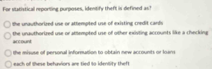 For statistical reporting purposes, identify theft is defined as?
the unauthorized use or attempted use of existing credit cards
the unauthorized use or attempted use of other existing accounts like a checking
account
the misuse of personal information to obtain new accounts or loans
each of these behaviors are tied to identity theft