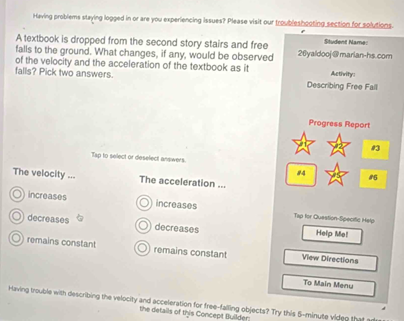 Having problems staying logged in or are you experiencing issues? Please visit our troubleshooting section for solutions.
A textbook is dropped from the second story stairs and free
Student Name:
falls to the ground. What changes, if any, would be observed 26yaldooj@marian-hs.com
of the velocity and the acceleration of the textbook as it Activity:
falls? Pick two answers. Describing Free Fall
Progress Report
#3
Tap to select or deselect answers.
#4 15 #6
The velocity ... The acceleration ...
increases increases Tap for Question-Specific Help
decreases decreases
Help Me!
remains constant remains constant View Directions
To Main Menu
Having trouble with describing the velocity and acceleration for free-falling objects? Try this 5-minute video that ad
the details of this Concept Builder: