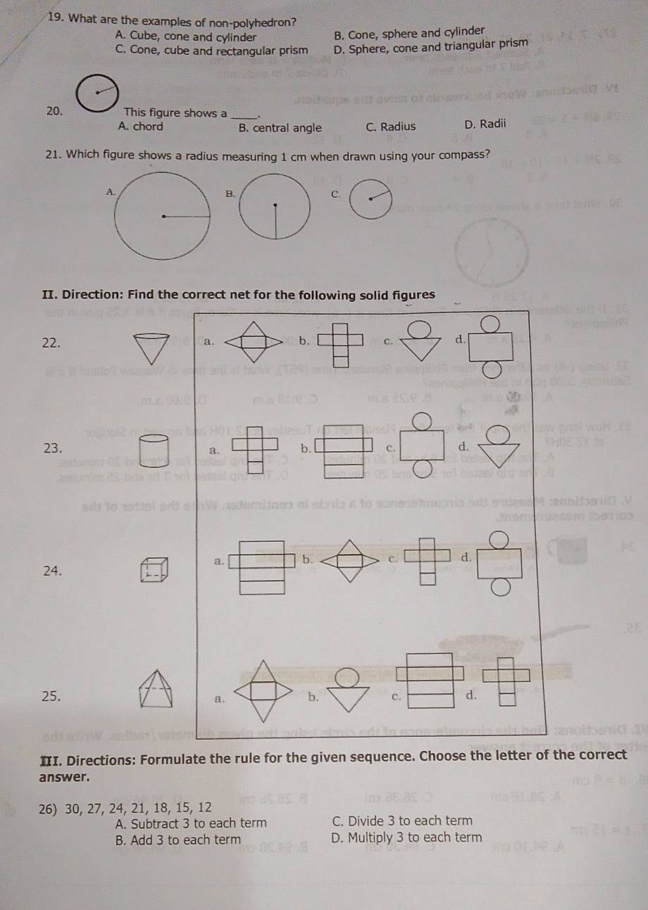 What are the examples of non-polyhedron?
A. Cube, cone and cylinder
B. Cone, sphere and cylinder
C. Cone, cube and rectangular prism D. Sphere, cone and triangular prism
20. This figure shows a _.
A. chord B. central angle C. Radius D. Radii
21. Which figure shows a radius measuring 1 cm when drawn using your compass?
B.
C.
II. Direction: Find the correct net for the following solid figures
( 
22. a. b. □°□  c. d.  □ /□  
23. b. □ c. □ d.
_  a.
a. b. C. d.
24.
□ 
frac  
25. b. c. d.
a.
III. Directions: Formulate the rule for the given sequence. Choose the letter of the correct
answer.
26) 30, 27, 24, 21, 18, 15, 12
A. Subtract 3 to each term C. Divide 3 to each term
B. Add 3 to each term D. Multiply 3 to each term