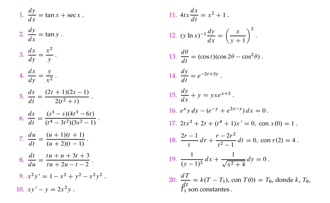  dy/dx =tan x+sec x. 11. 4tx dx/dt =x^2+1.
2.  dy/dx =tan y. 12. (yln x)^-1 dy/dx =( x/y+1 )^2.
3.  dx/dy = x^2/y . 13.  dθ /dt =(cos t)(cos 2θ -cos^2θ ).
4.  dx/dy = y/x^2 . 14.  dy/dt =e^(-2t+3y).
5.  ds/dt = ((2t+1)(2s-1))/2(t^2+t) . 15.  dy/dx +y=yxe^(x+2).
6.  ds/dt = ((s^3-s)(4t^3-6t))/(t^4-3t^2)(3s^2-1) .
16. e^xydy-(e^(-y)+e^(2x-y))dx=0.
17. 2tx^2+2t+(t^4+1)x'=0,conx(0)=1.
7.  du/dt = ((u+1)(t+1))/(u+2)(t-1) . 18.  (2r-1)/t dr+ (r-2r^2)/t^2-1 dt=0,conr(2)=4.
8.  dt/du = (tu+u+3t+3)/tu+2u-t-2 . 19. frac 1(y-1)^2dx+ 1/sqrt(x^2+4) dy=0.
9. x^2y'=1-x^2+y^2-x^2y^2. , donde k T_0,
20.  dT/dt =k(T-T_1), ,conT(0)=T_0
10. xy'-y=2x^2y. son constantes .
T_1