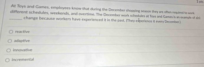 At Toys and Games, employees know that during the December shopping season they are often required to work
different schedules, weekends, and overtime. The December work schedules at Toys and Games is an example of a(n)
_change because workers have experienced it in the past. (They experience it every December.)
reactive
adaptive
innovative
incremental