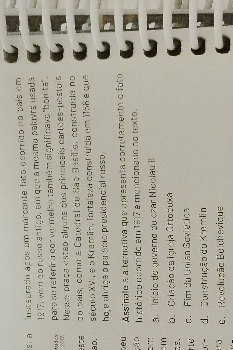 instaurado após um marcante fato ocorrido no país em
1917; vem do russo antigo, em que a mesma palavra usada
tudos para se referir à cor vermelha também significava “bonita”.
, 2017.
Nessa praça estão alguns dos principais cartões-postais
ste do país, como a Catedral de São Basílio, construída no
ão. século XVI, e o Kremlin, fortaleza construída em 1156 e que
hoje abriga o palácio presidencial russo.
beu Assinale a alternativa que apresenta corretamente o fato
ção histórico ocorrido em 1917 e mencionado no texto.
m
a. Início do governo do czar Nicolau II
em
os . b. Criação da Igreja Ortodoxa
rte c. Fim da União Soviética
or- d. Construção do Kremlin
ra e. Revolução Bolchevique