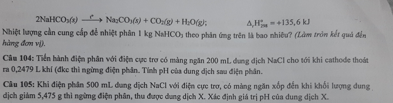 2NaHCO_3(s)xrightarrow t°Na_2CO_3(s)+CO_2(g)+H_2O(g);
△ _rH_(298)°=+135,6kJ
Nhiệt lượng cần cung cấp để nhiệt phân 1 kg NaHCO3 theo phản ứng trên là bao nhiêu? (Làm tròn kết quả đến 
hàng đơn vị). 
Câu 104: Tiến hành điện phân với điện cực trơ có màng ngăn 200 mL dung dịch NaCl cho tới khi cathode thoát 
ra 0,2479 L khí (đkc thì ngừng điện phân. Tính pH của dung dịch sau điện phân. 
Câu 105: Khi điện phân 500 mL dung dịch NaCl với điện cực trơ, có màng ngăn xốp đến khi khối lượng dung 
dịch giảm 5,475 g thì ngừng điện phân, thu được dung dịch X. Xác định giá trị pH của dung dịch X.