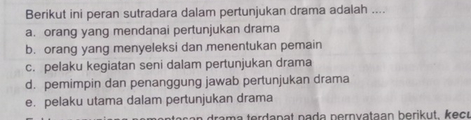 Berikut ini peran sutradara dalam pertunjukan drama adalah ....
a. orang yang mendanai pertunjukan drama
b. orang yang menyeleksi dan menentukan pemain
c. pelaku kegiatan seni dalam pertunjukan drama
d. pemimpin dan penanggung jawab pertunjukan drama
e. pelaku utama dalam pertunjukan drama
ram a terdanat nada pernvataan berikut. kecu