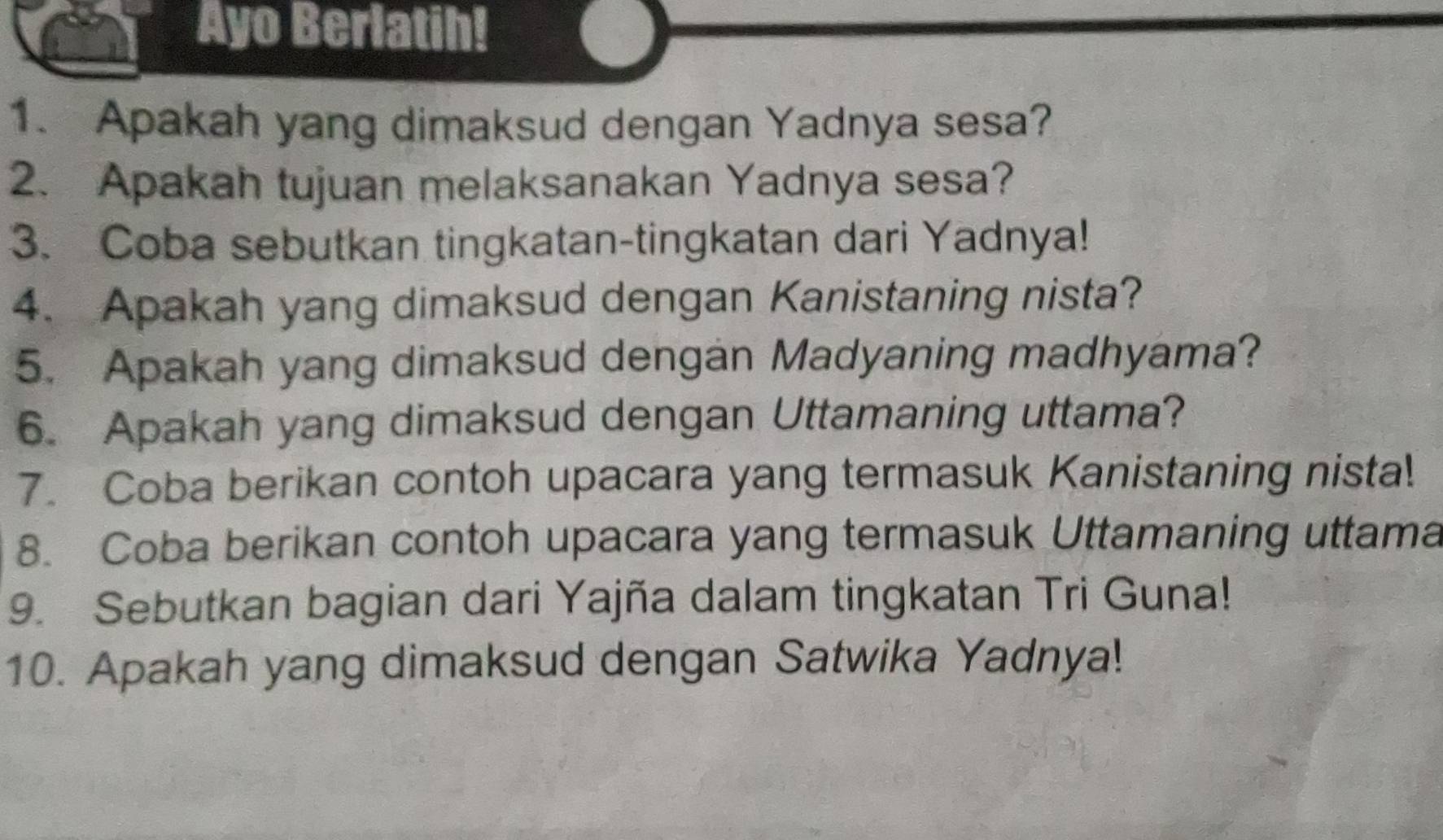 Ayo Berlatih! 
1. Apakah yang dimaksud dengan Yadnya sesa? 
2. Apakah tujuan melaksanakan Yadnya sesa? 
3. Coba sebutkan tingkatan-tingkatan dari Yadnya! 
4. Apakah yang dimaksud dengan Kanistaning nista? 
5. Apakah yang dimaksud dengan Madyaning madhyama? 
6. Apakah yang dimaksud dengan Uttamaning uttama? 
7. Coba berikan contoh upacara yang termasuk Kanistaning nista! 
8. Coba berikan contoh upacara yang termasuk Uttamaning uttama 
9. Sebutkan bagian dari Yajña dalam tingkatan Tri Guna! 
10. Apakah yang dimaksud dengan Satwika Yadnya!