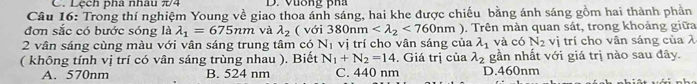 Lệch pha nhâu π/4 D. Vuống pha
Câu 16: Trong thí nghiệm Young về giao thoa ánh sáng, hai khe được chiếu bằng ánh sáng gồm hai thành phần
đơn sắc có bước sóng là lambda _1=675nm và lambda _2 ( với 380nm <760nm). Trên màn quan sát, trong khoảng giữa
2 vân sáng cùng màu với vân sáng trung tâm có vị trí cho vân sáng của N_1 lambda _1 và có N_2 vị trí cho vân sáng của λ
( không tính vị trí có vân sáng trùng nhau ). Biết N_1+N_2=14. Giá trị của lambda _2 gần nhất với giá trị nào sau đây.
A. 570nm B. 524 nm C. 440 nm D. 460nm