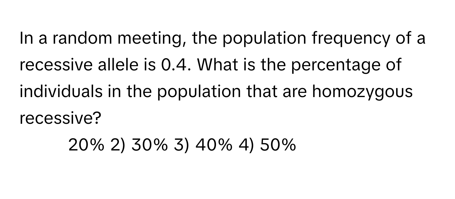 In a random meeting, the population frequency of a recessive allele is 0.4. What is the percentage of individuals in the population that are homozygous recessive?

1) 20% 2) 30% 3) 40% 4) 50%