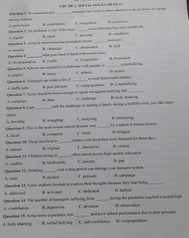 CHủ ĐÈ 2. SOCIAL ISSUES (BUÔI 1)
Question 1. We launched a(n)_ campaign last week to draw attention to the problem of vaping
among students.
A. permission B. contribution C. recognition D. awareness
Question 2. Air pollution is one of the most_ issues affecting big cities worldwide.
A. regular B. equal C. pressing D. mandatory
Question 3. A rise in street crime has prompted stricter_ measures.
A. security B. campaign C. observation D. shift
Question 4._ often goes hand in hand with social issues.
A. Overpopulation B. Traffic C. Congestion D. Promotion
Question 5. Schools are required to collaborate with parents to _cyberbullying.
A. employ B. assess C. address D. access
Question 6. Teenagers are under a lot of _to wear fashionable clothes.
A. traffic jams B. peer pressure C. overpopulation D. cyberbullying
Question 7. Teens should be brave enough to speak out against bullying and _.
A. campaign B. issue C. challenge D. body shaming
Question 8. I am _with the challenge of starting a family during a midlife crisis, just like many
others.
A. devoting B. struggling C. analysing D. interacting
Question 9. This is the most severe natural disaster ever _by a nation in human history.
A. faced B. competed C. hired D. bridged
Question 10. Those involved in _clashes with the police were detained for three days.
A. mutual B. original C. interactive D. violent
Question 11. Children living in _often cannot access high-quality education.
A. conflict B. biodiversity C. poverty D. gap
Question 12. Drinking _over a long period can damage your immune system.
A. issue B. alcohol C. pressure D. campaign
Question 13. Some students hesitate to express their thoughts because they fear being_ .
A. addressed B. activated C. dedicated D. bullied
Question 14. The number of teenagers suffering from _during the pandemic reached a record high.
A. contribution B. depression C. devotion D. observation
Question 15. Some teens experience low_ and poor school performance due to peer pressure.
A. body shaming B. verbal bullying C. self-confidence D. overpopulation