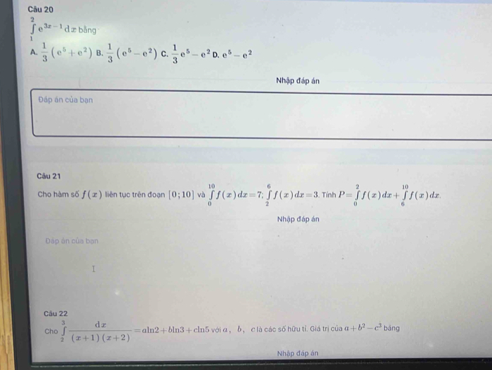 ∈tlimits _1^(2e^3x-1) d x bǎng
A.  1/3 (e^5+e^2) B.  1/3 (e^5-e^2) C.  1/3 e^5-e^2D.e^5-e^2
Nhập đáp án
Đáp án của bạn
Câu 21
Cho hàm số f(x) liên tục trên đoạn [0;10] và ∈tlimits _0^((10)f(x)dx=7; ∈tlimits _2^6f(x)dx=3.TinhI , P=∈tlimits _0^2f(x)dx+∈tlimits _6^(10)f(x)dx. 
Nhập đáp án
Đáp án của bạn
Câu 22
Cho ∈tlimits _2^3frac dx)(x+1)(x+2)=aln 2+bln 3+cln 5voia , b， c là các số hữu tỉ. Giá trị của a+b^2-c^3 bāng
Nhập đáp án