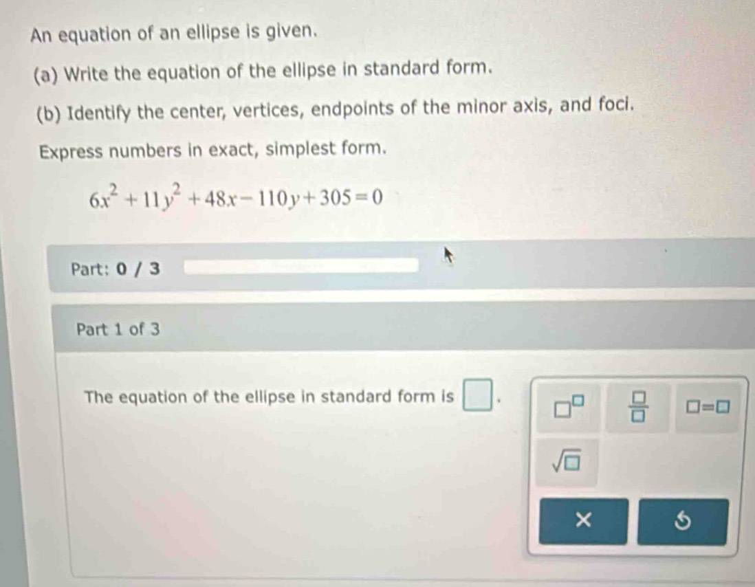 An equation of an ellipse is given. 
(a) Write the equation of the ellipse in standard form. 
(b) Identify the center, vertices, endpoints of the minor axis, and foci. 
Express numbers in exact, simplest form.
6x^2+11y^2+48x-110y+305=0
Part: 0 / 3 
Part 1 of 3 
The equation of the ellipse in standard form is . □^(□)  □ /□   □ =□
sqrt(□ )
×