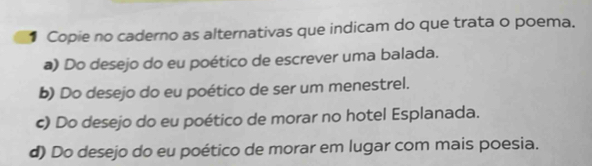 ● Copie no caderno as alternativas que indicam do que trata o poema.
a) Do desejo do eu poético de escrever uma balada.
b) Do desejo do eu poético de ser um menestrel.
c) Do desejo do eu poético de morar no hotel Esplanada.
d) Do desejo do eu poético de morar em lugar com mais poesia.