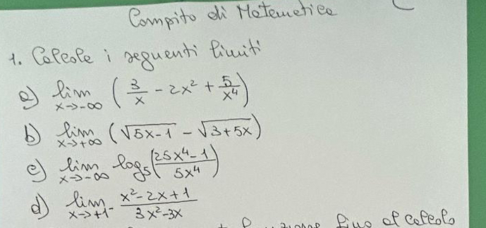 Compito di Hotemetiee 
1. CePeofe i sequenti Biuit 
② limlimits _xto -∈fty ( 3/x -2x^2+ 5/x^4 )
b limlimits _xto +∈fty (sqrt(5x-1)-sqrt(3+5x))
e limlimits _xto -∈fty log _5( (25x^4-1)/5x^4 )
e) limlimits _xto +1^- (x^2-2x+1)/3x^2-3x 
Z0m0p Diuo of copeof.