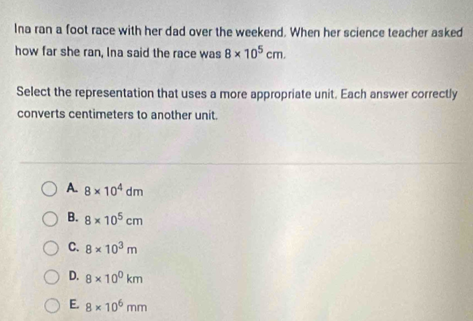 Ina ran a foot race with her dad over the weekend. When her science teacher asked
how far she ran, Ina said the race was 8* 10^5cm. 
Select the representation that uses a more appropriate unit. Each answer correctly
converts centimeters to another unit.
A. 8* 10^4dm
B. 8* 10^5cm
C. 8* 10^3m
D. 8* 10^0km
E. 8* 10^6mm