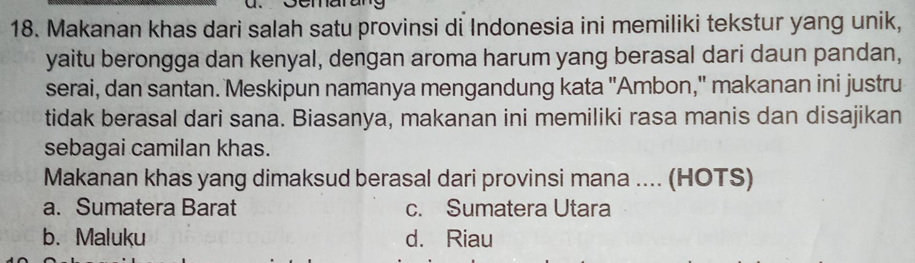 Makanan khas dari salah satu provinsi di Indonesia ini memiliki tekstur yang unik,
yaitu berongga dan kenyal, dengan aroma harum yang berasal dari daun pandan,
serai, dan santan. Meskipun namanya mengandung kata "Ambon," makanan ini justru
tidak berasal dari sana. Biasanya, makanan ini memiliki rasa manis dan disajikan
sebagai camilan khas.
Makanan khas yang dimaksud berasal dari provinsi mana .... (HOTS)
a. Sumatera Barat c. Sumatera Utara
b. Maluku d. Riau