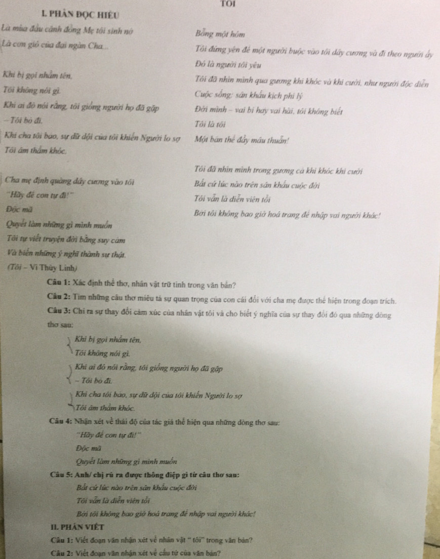 TO1
1. phàn đọc hiều
Là mùa đầu cảnh đồng Mẹ tôi sinh nó Bằng một hóm
Là cơn gió của đại ngàn Cha... Tôi đứng yên để một người buộc vào tôi dây cương và đi theo người ấy
Đó là người tới yêu
Khi bị gọi nhâm tên, Tôi đã nhìn mình qua gương khi khóc và khi cười, như người độc diễn
Tôi không nói gì  Cuộc sống: sân khẩu kịch phi lý
Khi ai đô nói rằng, tôi giồng người họ đã gặp Đời mình - vai bi hay vai hài, tôi không biết
-- Tôi bỏ đi. Tôi là tối
Khi cha tôi báo, sự dữ dội của tôi khiến Người lo sợ Một ban thể đầy máu thuẩn!
Tôi âm thẩm khỏc,
Tôi đã nhìn mình trong gương cả khi khóc khi cười
Cha mẹ định quàng dây cương vào tối Bất cứ lúc nào trên sân khẩu cuộc đời
''Hãy đề con tự đi!'' Tôi vẫn là diễn viên tỗi
Độc mã Bởi tôi không bao giờ hoá trang đẻ nhập vai người khác!
Quyết làm những gì mình muồn
Tôi tự viết truyện đời bằng suy cám
Và biến những ý nghĩ thành sự thật.
(Tôi - Vĩ Thùy Linh)
Câu 1: Xác định thể thơ, nhân vật trữ tinh trong văn bản?
Câu 2: Tim những câu thơ miêu tả sự quan trọng của con cái đổi với cha mẹ được thể hiện trong đoạn trích.
Câu 3: Chỉ ra sự thay đổi cảm xúc của nhân vật tôi và cho biết ý nghĩa của sự thay đổi đó qua những dòng
thơ sau:
Khi bị gọi nhâm tên,
Tôi không nói gì.
Khi ai đó nói rằng, tới giống người họ đã gặp
- Tôi bỏ đi,
Khi cha tôi báo, sự dữ dội của tôi khiến Người lo sợ
Tô i âm thầm khóc
Câu 4: Nhận xét về thái độ của tác giả thể hiện qua những dòng thơ sau:
''Hãy để con tự đi!''
Độc mã
Quyết làm những gì mình muốn
Câu 5: Anh/ chị rủ ra được thông điệp gì từ câu thơ sau:
Bắt cứ lúc nào trên sản khẩu cuộc đời
Tôi vẫn là diễn viên tổi
Bởi tôi không bao giờ hoả trang để nhập vai người khác!
II. PHảN VIÉT
Câu 1: Viết đoạn văn nhận xét về nhân vật “ tôi” trong văn bản?
Câu 2: Việt đoạn văn nhận xét về cấu tứ của văn bản?